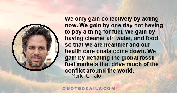 We only gain collectively by acting now. We gain by one day not having to pay a thing for fuel. We gain by having cleaner air, water, and food so that we are healthier and our health care costs come down. We gain by