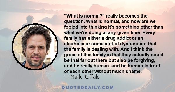 What is normal? really becomes the question. What is normal, and how are we fooled into thinking it's something other than what we're doing at any given time. Every family has either a drug addict or an alcoholic or