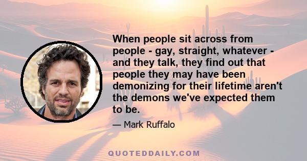 When people sit across from people - gay, straight, whatever - and they talk, they find out that people they may have been demonizing for their lifetime aren't the demons we've expected them to be.