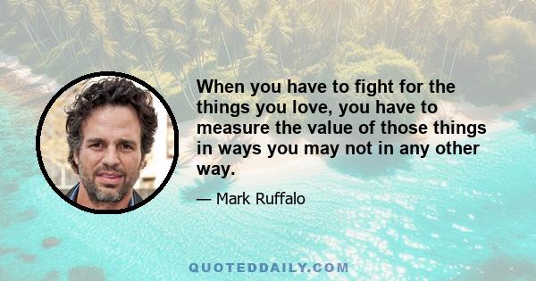 When you have to fight for the things you love, you have to measure the value of those things in ways you may not in any other way.