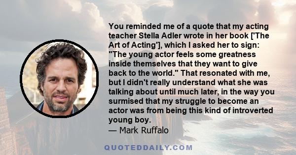 You reminded me of a quote that my acting teacher Stella Adler wrote in her book ['The Art of Acting'], which I asked her to sign: The young actor feels some greatness inside themselves that they want to give back to