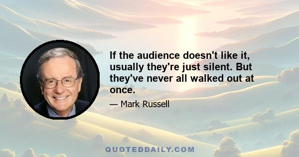 If the audience doesn't like it, usually they're just silent. But they've never all walked out at once.