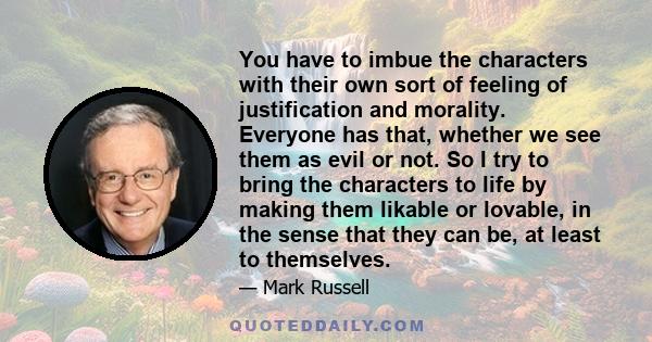 You have to imbue the characters with their own sort of feeling of justification and morality. Everyone has that, whether we see them as evil or not. So I try to bring the characters to life by making them likable or