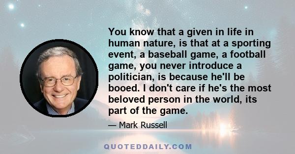 You know that a given in life in human nature, is that at a sporting event, a baseball game, a football game, you never introduce a politician, is because he'll be booed. I don't care if he's the most beloved person in