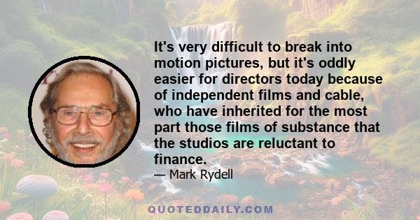 It's very difficult to break into motion pictures, but it's oddly easier for directors today because of independent films and cable, who have inherited for the most part those films of substance that the studios are