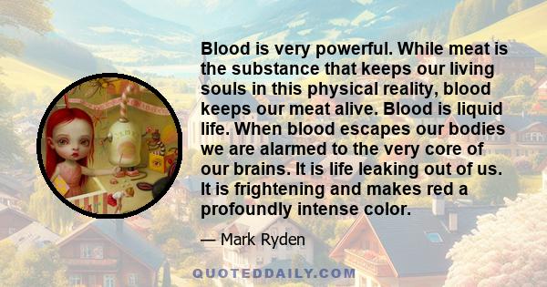 Blood is very powerful. While meat is the substance that keeps our living souls in this physical reality, blood keeps our meat alive. Blood is liquid life. When blood escapes our bodies we are alarmed to the very core