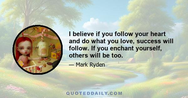 I believe if you follow your heart and do what you love, success will follow. If you enchant yourself, others will be too.