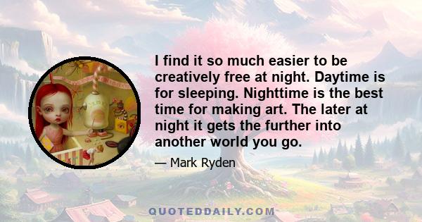 I find it so much easier to be creatively free at night. Daytime is for sleeping. Nighttime is the best time for making art. The later at night it gets the further into another world you go.