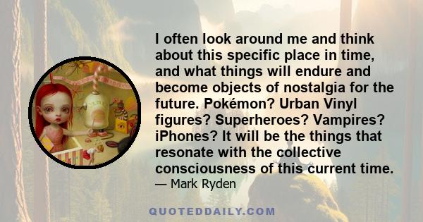 I often look around me and think about this specific place in time, and what things will endure and become objects of nostalgia for the future. Pokémon? Urban Vinyl figures? Superheroes? Vampires? iPhones? It will be