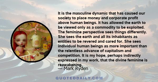 It is the masculine dynamic that has caused our society to place money and corporate profit above human beings. It has allowed the earth to be viewed only as a commodity to be exploited. The feminine perspective sees