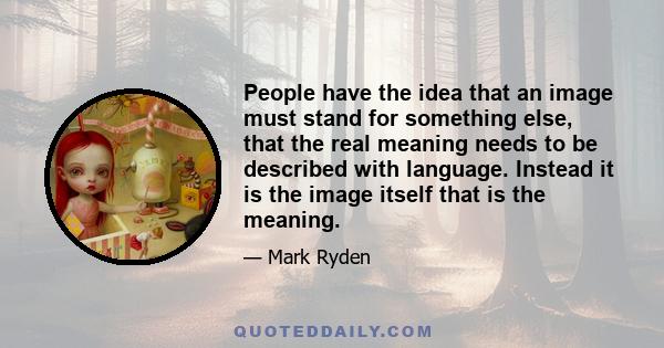 People have the idea that an image must stand for something else, that the real meaning needs to be described with language. Instead it is the image itself that is the meaning.