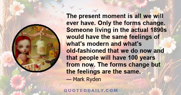 The present moment is all we will ever have. Only the forms change. Someone living in the actual 1890s would have the same feelings of what's modern and what's old-fashioned that we do now and that people will have 100