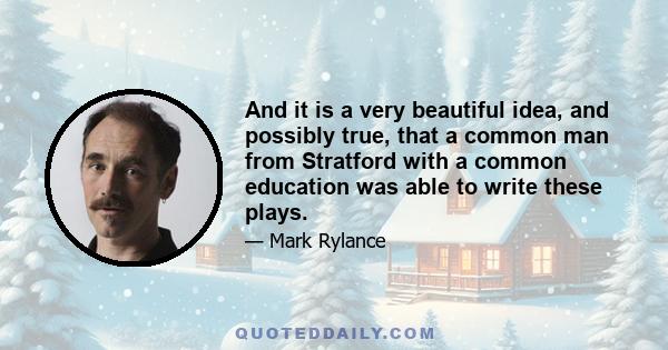 And it is a very beautiful idea, and possibly true, that a common man from Stratford with a common education was able to write these plays.