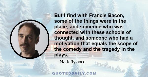 But I find with Francis Bacon, some of the things were in the place, and someone who was connected with these schools of thought, and someone who had a motivation that equals the scope of the comedy and the tragedy in