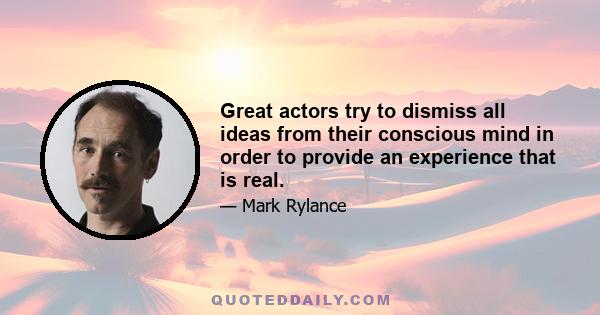 Great actors try to dismiss all ideas from their conscious mind in order to provide an experience that is real.