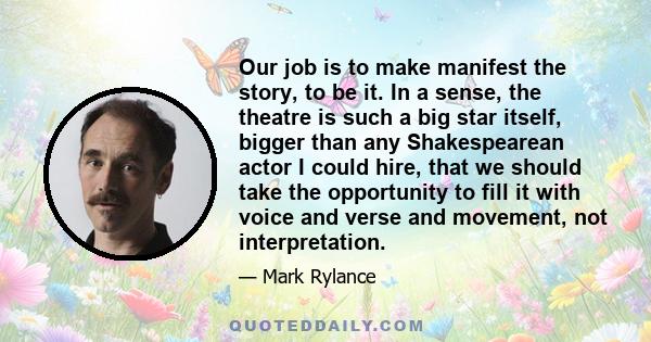 Our job is to make manifest the story, to be it. In a sense, the theatre is such a big star itself, bigger than any Shakespearean actor I could hire, that we should take the opportunity to fill it with voice and verse