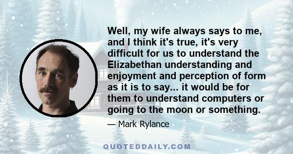 Well, my wife always says to me, and I think it's true, it's very difficult for us to understand the Elizabethan understanding and enjoyment and perception of form as it is to say... it would be for them to understand