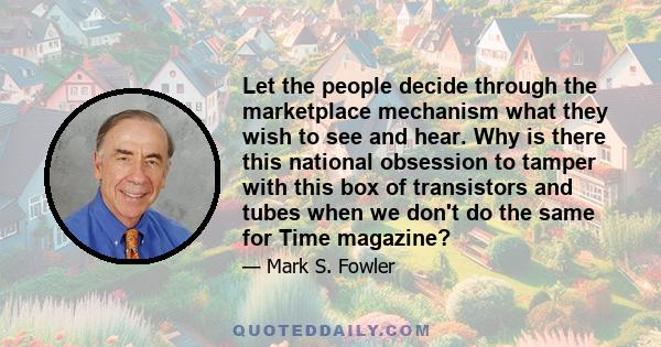 Let the people decide through the marketplace mechanism what they wish to see and hear. Why is there this national obsession to tamper with this box of transistors and tubes when we don't do the same for Time magazine?