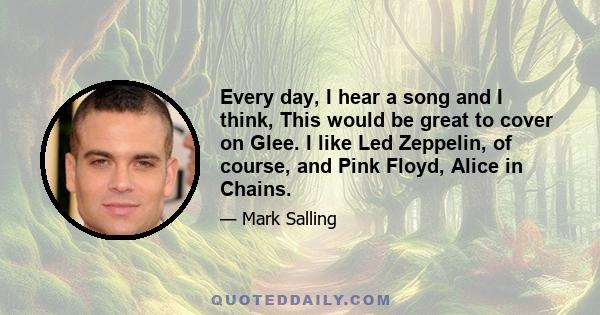 Every day, I hear a song and I think, This would be great to cover on Glee. I like Led Zeppelin, of course, and Pink Floyd, Alice in Chains.