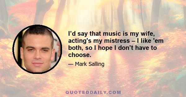 I’d say that music is my wife, acting's my mistress – I like 'em both, so I hope I don’t have to choose.