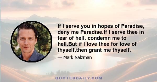 If I serve you in hopes of Paradise, deny me Paradise.If I serve thee in fear of hell, condemn me to hell.But if I love thee for love of thyself,then grant me thyself.