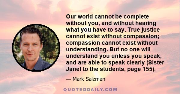 Our world cannot be complete without you, and without hearing what you have to say. True justice cannot exist without compassion; compassion cannot exist without understanding. But no one will understand you unless you