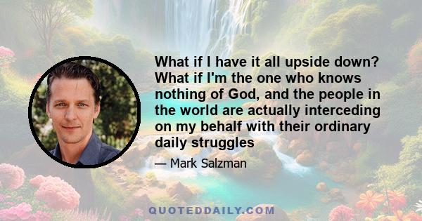 What if I have it all upside down? What if I'm the one who knows nothing of God, and the people in the world are actually interceding on my behalf with their ordinary daily struggles