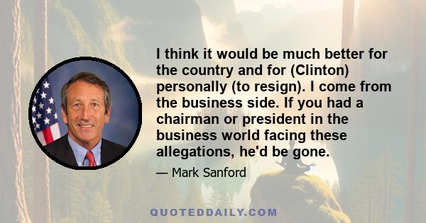 I think it would be much better for the country and for (Clinton) personally (to resign). I come from the business side. If you had a chairman or president in the business world facing these allegations, he'd be gone.