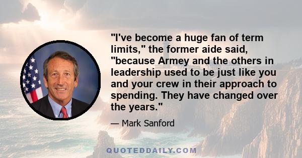 I've become a huge fan of term limits, the former aide said, because Armey and the others in leadership used to be just like you and your crew in their approach to spending. They have changed over the years.