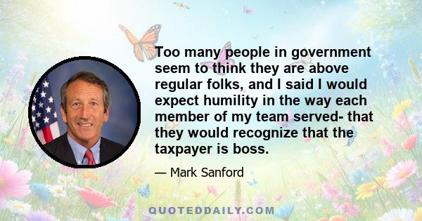 Too many people in government seem to think they are above regular folks, and I said I would expect humility in the way each member of my team served- that they would recognize that the taxpayer is boss.