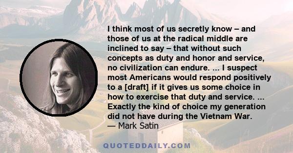 I think most of us secretly know – and those of us at the radical middle are inclined to say – that without such concepts as duty and honor and service, no civilization can endure. ... I suspect most Americans would