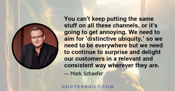 You can't keep putting the same stuff on all these channels, or it's going to get annoying. We need to aim for 'distinctive ubiquity,’ so we need to be everywhere but we need to continue to surprise and delight our