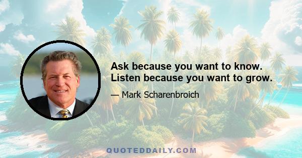 Ask because you want to know. Listen because you want to grow.