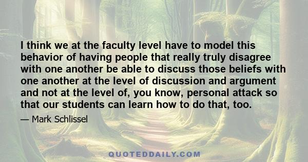 I think we at the faculty level have to model this behavior of having people that really truly disagree with one another be able to discuss those beliefs with one another at the level of discussion and argument and not