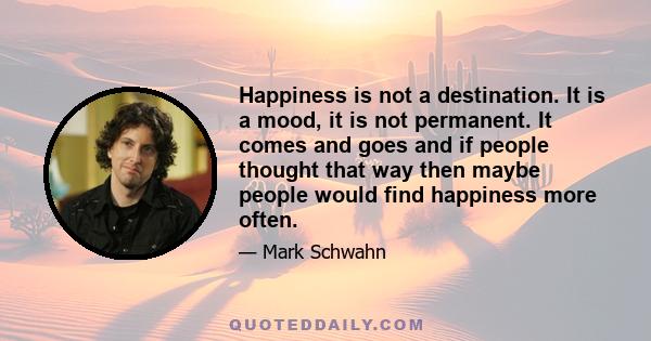 Happiness is not a destination. It is a mood, it is not permanent. It comes and goes and if people thought that way then maybe people would find happiness more often.