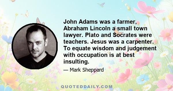 John Adams was a farmer, Abraham Lincoln a small town lawyer. Plato and Socrates were teachers. Jesus was a carpenter. To equate wisdom and judgement with occupation is at best insulting.