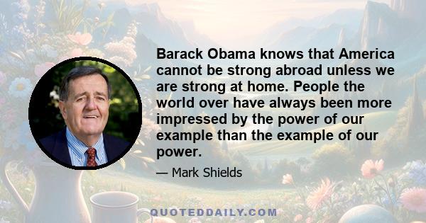 Barack Obama knows that America cannot be strong abroad unless we are strong at home. People the world over have always been more impressed by the power of our example than the example of our power.