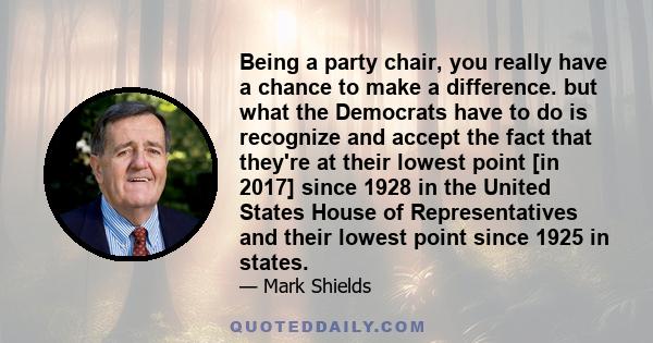 Being a party chair, you really have a chance to make a difference. but what the Democrats have to do is recognize and accept the fact that they're at their lowest point [in 2017] since 1928 in the United States House