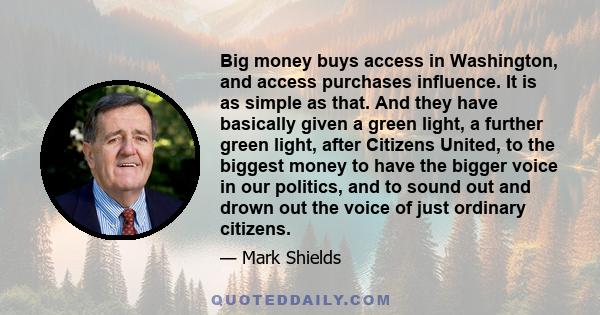 Big money buys access in Washington, and access purchases influence. It is as simple as that. And they have basically given a green light, a further green light, after Citizens United, to the biggest money to have the