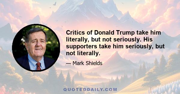 Critics of Donald Trump take him literally, but not seriously. His supporters take him seriously, but not literally.