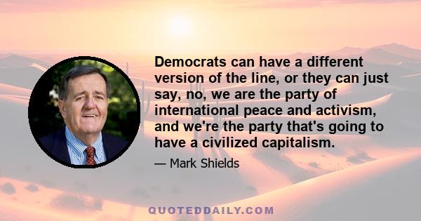 Democrats can have a different version of the line, or they can just say, no, we are the party of international peace and activism, and we're the party that's going to have a civilized capitalism.