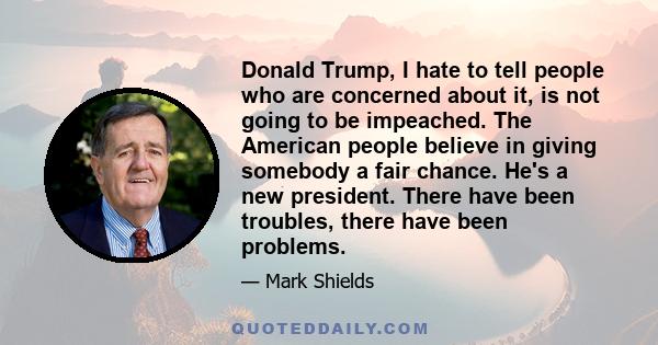 Donald Trump, I hate to tell people who are concerned about it, is not going to be impeached. The American people believe in giving somebody a fair chance. He's a new president. There have been troubles, there have been 