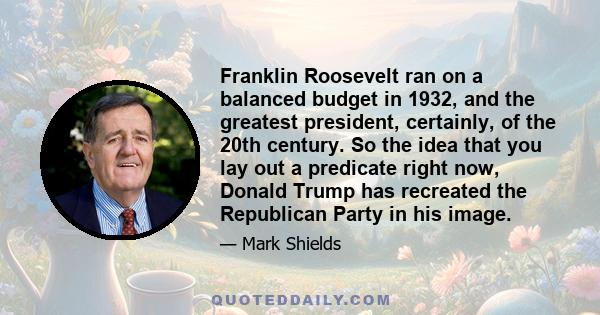 Franklin Roosevelt ran on a balanced budget in 1932, and the greatest president, certainly, of the 20th century. So the idea that you lay out a predicate right now, Donald Trump has recreated the Republican Party in his 