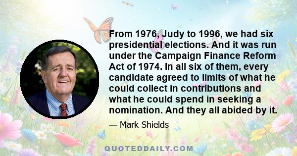 From 1976, Judy to 1996, we had six presidential elections. And it was run under the Campaign Finance Reform Act of 1974. In all six of them, every candidate agreed to limits of what he could collect in contributions