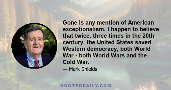 Gone is any mention of American exceptionalism. I happen to believe that twice, three times in the 20th century, the United States saved Western democracy, both World War - both World Wars and the Cold War.