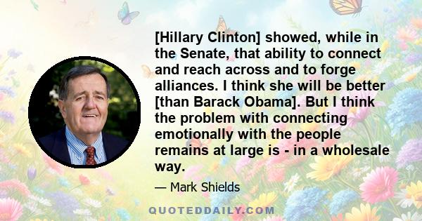 [Hillary Clinton] showed, while in the Senate, that ability to connect and reach across and to forge alliances. I think she will be better [than Barack Obama]. But I think the problem with connecting emotionally with