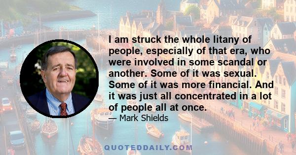 I am struck the whole litany of people, especially of that era, who were involved in some scandal or another. Some of it was sexual. Some of it was more financial. And it was just all concentrated in a lot of people all 