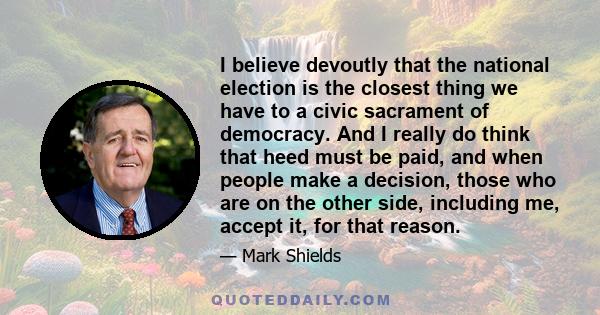 I believe devoutly that the national election is the closest thing we have to a civic sacrament of democracy. And I really do think that heed must be paid, and when people make a decision, those who are on the other