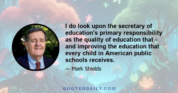 I do look upon the secretary of education's primary responsibility as the quality of education that - and improving the education that every child in American public schools receives.