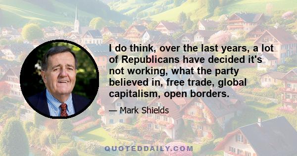 I do think, over the last years, a lot of Republicans have decided it's not working, what the party believed in, free trade, global capitalism, open borders.